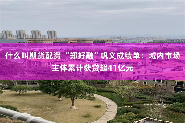 什么叫期货配资 “郑好融”巩义成绩单：域内市场主体累计获贷超41亿元