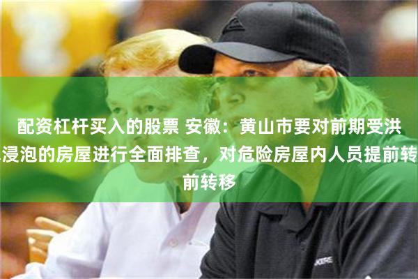 配资杠杆买入的股票 安徽：黄山市要对前期受洪水浸泡的房屋进行全面排查，对危险房屋内人员提前转移