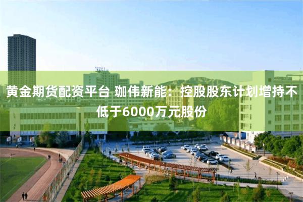 黄金期货配资平台 珈伟新能：控股股东计划增持不低于6000万元股份