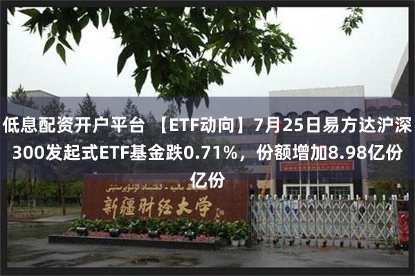 低息配资开户平台 【ETF动向】7月25日易方达沪深300发起式ETF基金跌0.71%，份额增加8.98亿份