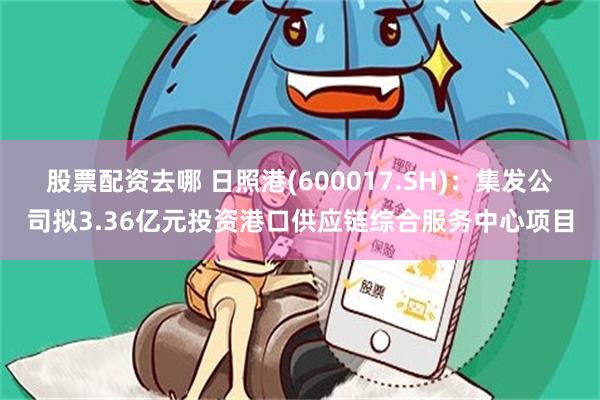 股票配资去哪 日照港(600017.SH)：集发公司拟3.36亿元投资港口供应链综合服务中心项目