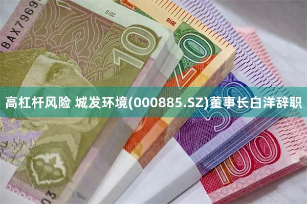 高杠杆风险 城发环境(000885.SZ)董事长白洋辞职