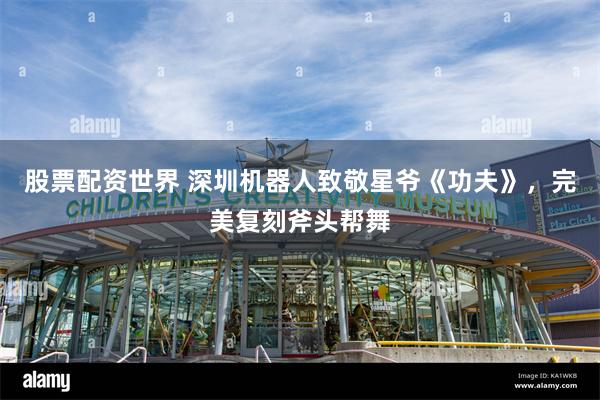 股票配资世界 深圳机器人致敬星爷《功夫》，完美复刻斧头帮舞