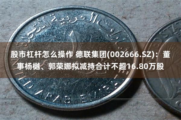 股市杠杆怎么操作 德联集团(002666.SZ)：董事杨樾、