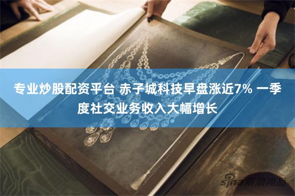 专业炒股配资平台 赤子城科技早盘涨近7% 一季度社交业务收入