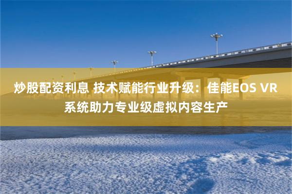 炒股配资利息 技术赋能行业升级：佳能EOS VR系统助力专业