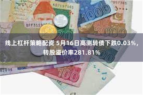 线上杠杆策略配资 5月16日高测转债下跌0.03%，转股溢价