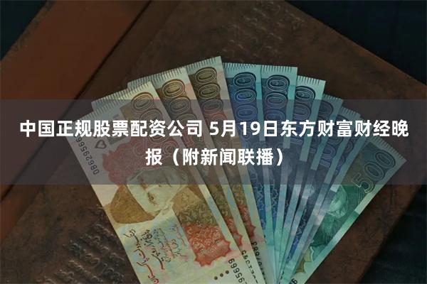 中国正规股票配资公司 5月19日东方财富财经晚报（附新闻联播