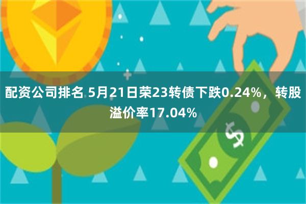 配资公司排名 5月21日荣23转债下跌0.24%，转股溢价率