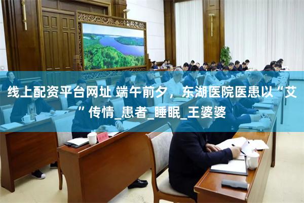线上配资平台网址 端午前夕，东湖医院医患以“艾”传情_患者_