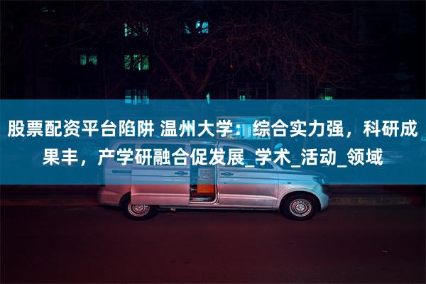 股票配资平台陷阱 温州大学：综合实力强，科研成果丰，产学研融