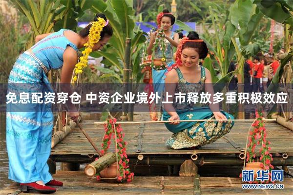 免息配资穿仓 中资企业境外上市释放多重积极效应
