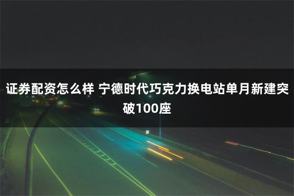 证券配资怎么样 宁德时代巧克力换电站单月新建突破100座