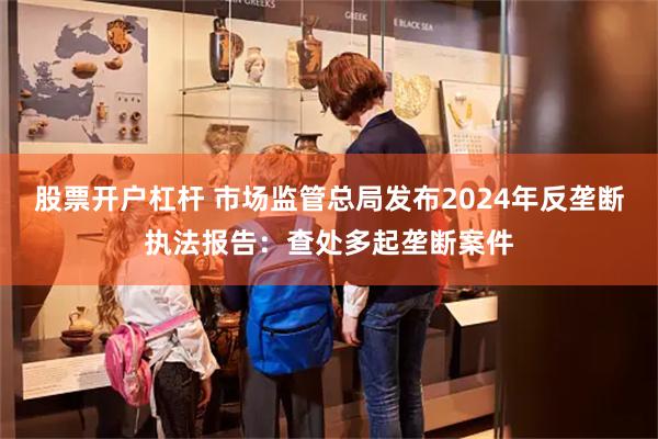 股票开户杠杆 市场监管总局发布2024年反垄断执法报告：查处