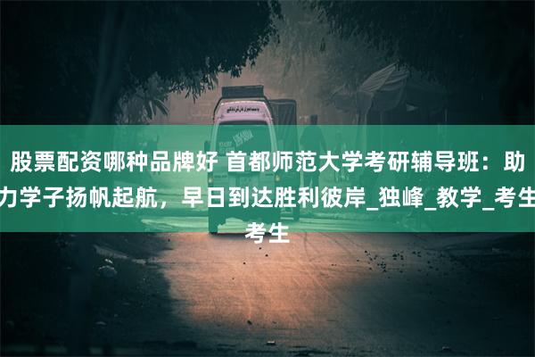 股票配资哪种品牌好 首都师范大学考研辅导班：助力学子扬帆起航