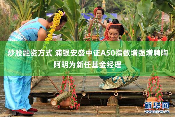 炒股融资方式 浦银安盛中证A50指数增强增聘陶阿明为新任基金