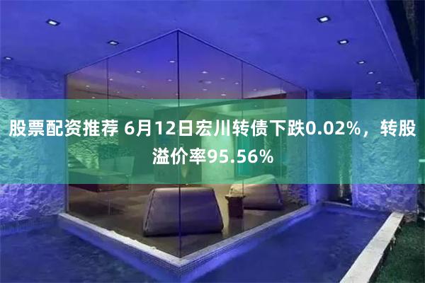 股票配资推荐 6月12日宏川转债下跌0.02%，转股溢价率9