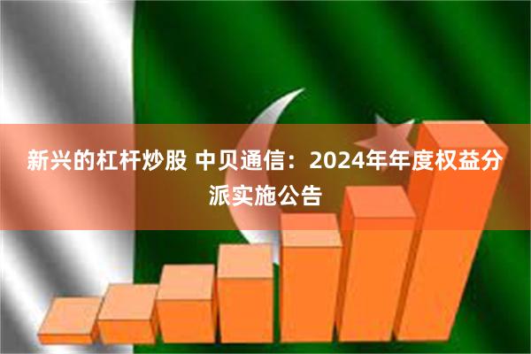 新兴的杠杆炒股 中贝通信：2024年年度权益分派实施公告