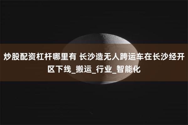 炒股配资杠杆哪里有 长沙造无人跨运车在长沙经开区下线_搬运_