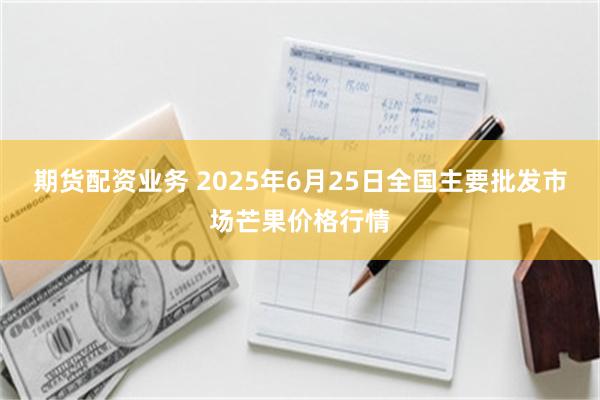 期货配资业务 2025年6月25日全国主要批发市场芒果价格行情