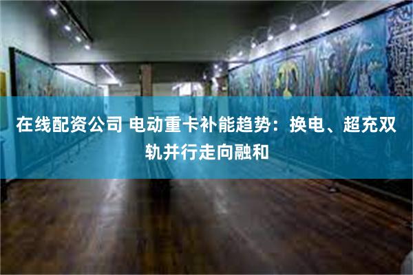 在线配资公司 电动重卡补能趋势：换电、超充双轨并行走向融和