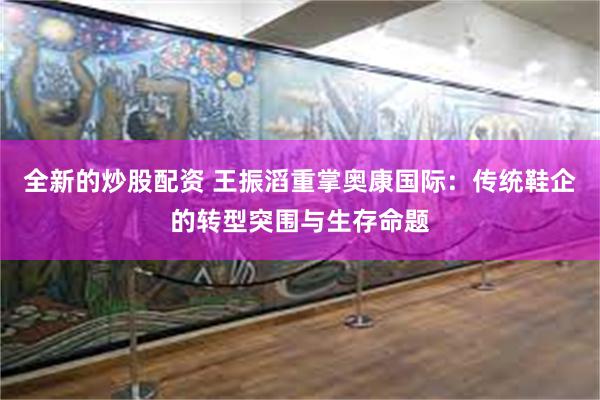 全新的炒股配资 王振滔重掌奥康国际：传统鞋企的转型突围与生存