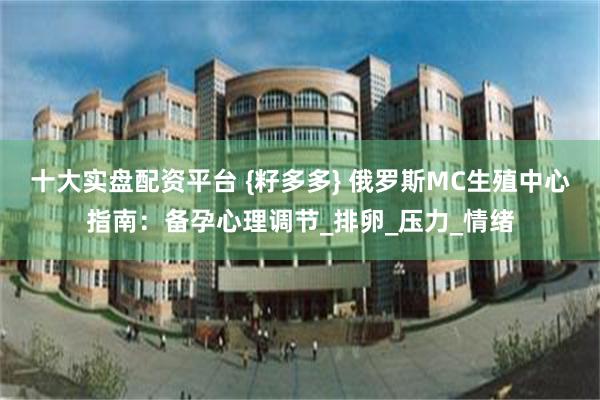 十大实盘配资平台 {籽多多} 俄罗斯MC生殖中心指南：备孕心
