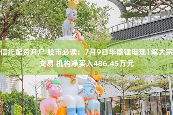 信托配资开户 股市必读：7月9日华盛锂电现1笔大宗交易 机构