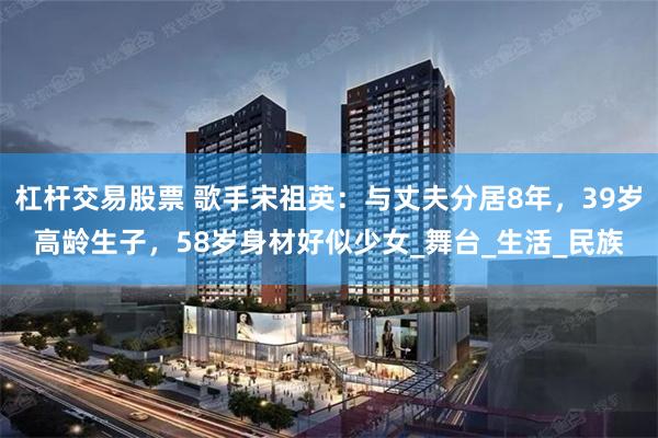 杠杆交易股票 歌手宋祖英：与丈夫分居8年，39岁高龄生子，5