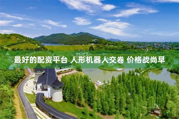 最好的配资平台 人形机器人交卷 价格战尚早