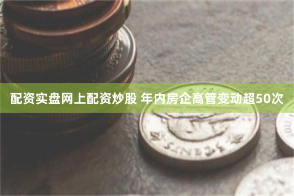 配资实盘网上配资炒股 年内房企高管变动超50次