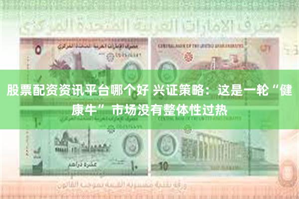股票配资资讯平台哪个好 兴证策略：这是一轮“健康牛” 市场没