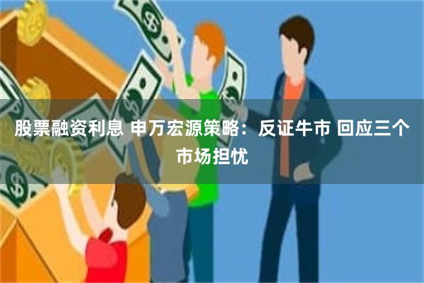 股票融资利息 申万宏源策略：反证牛市 回应三个市场担忧