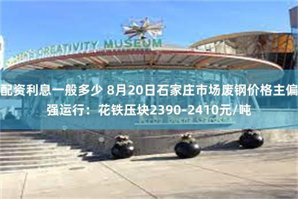 配资利息一般多少 8月20日石家庄市场废钢价格主偏强运行：花