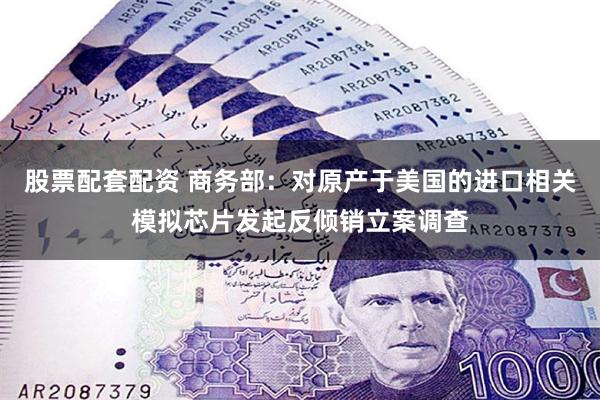 股票配套配资 商务部：对原产于美国的进口相关模拟芯片发起反倾