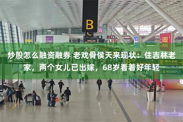 炒股怎么融资融券 老戏骨侯天来现状：住吉林老家，两个女儿已出
