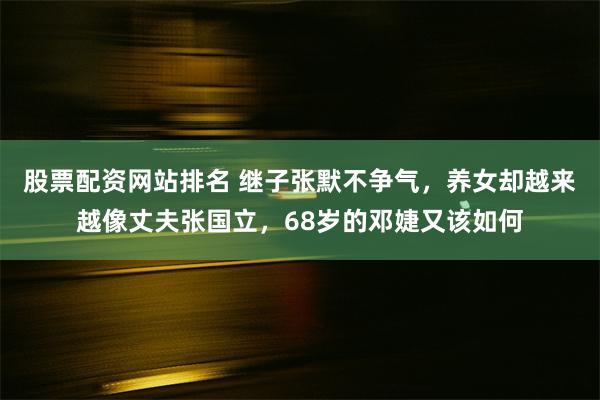 股票配资网站排名 继子张默不争气，养女却越来越像丈夫张国立，