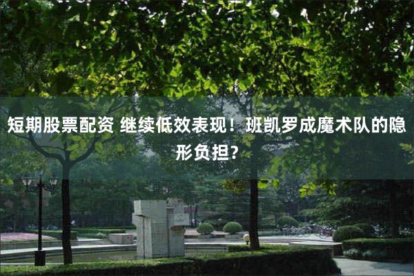 短期股票配资 继续低效表现！班凯罗成魔术队的隐形负担？