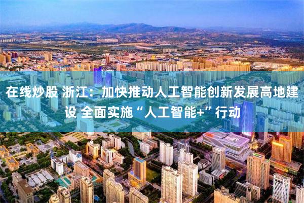 在线炒股 浙江：加快推动人工智能创新发展高地建设 全面实施“